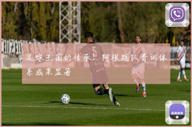 足球王国的传承!阿根廷队青训体系成果显著
