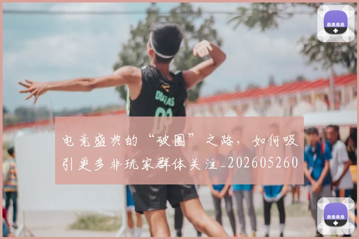 电竞盛典的“破圈”之路，如何吸引更多非玩家群体关注_20260526090043