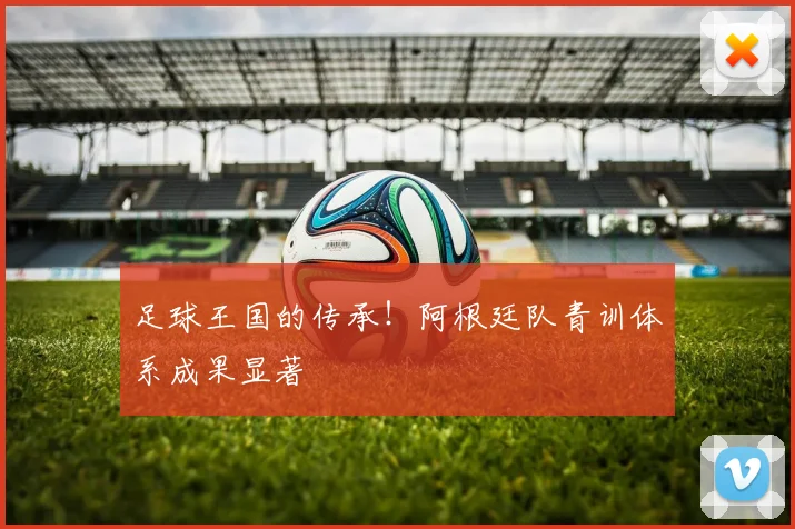 足球王国的传承！阿根廷队青训体系成果显著