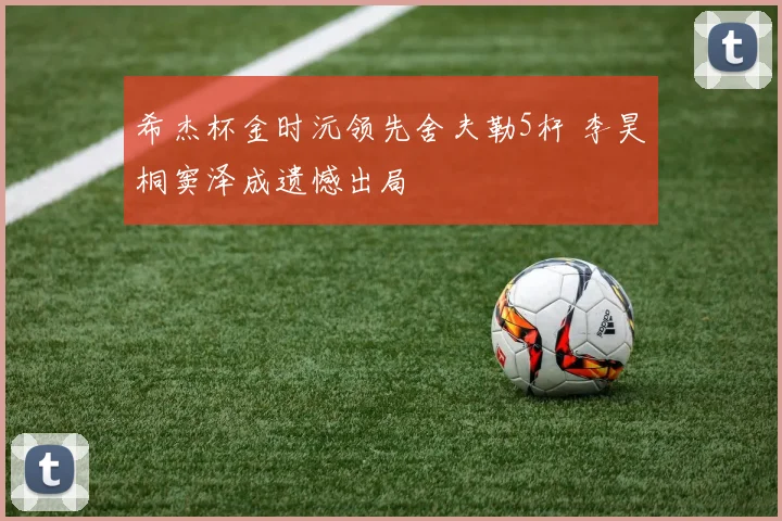 希杰杯金时沅领先舍夫勒5杆 李昊桐窦泽成遗憾出局