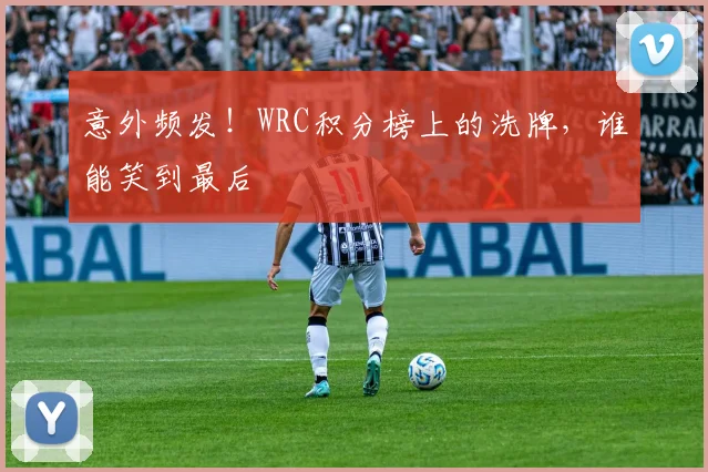 意外频发!WRC积分榜上的洗牌,谁能笑到最后