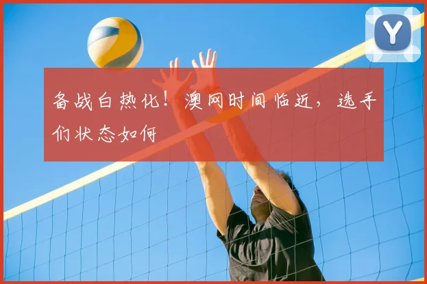 备战白热化!澳网时间临近,选手们状态如何