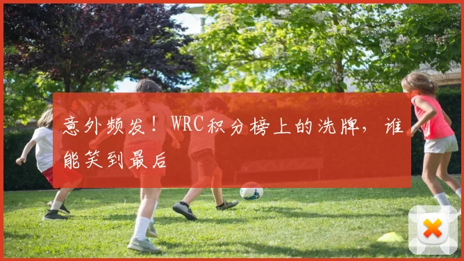 意外频发！WRC积分榜上的洗牌，谁能笑到最后