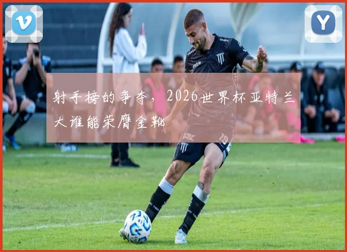 射手榜的争夺，2026世界杯亚特兰大谁能荣膺金靴