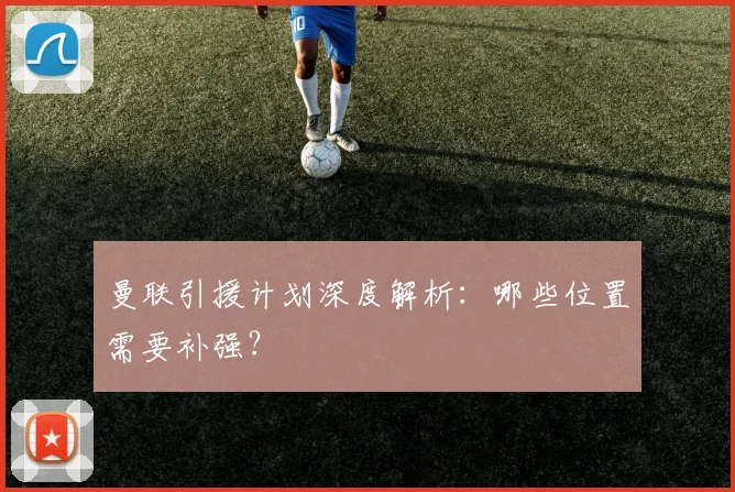 曼联引援计划深度解析：哪些位置需要补强？