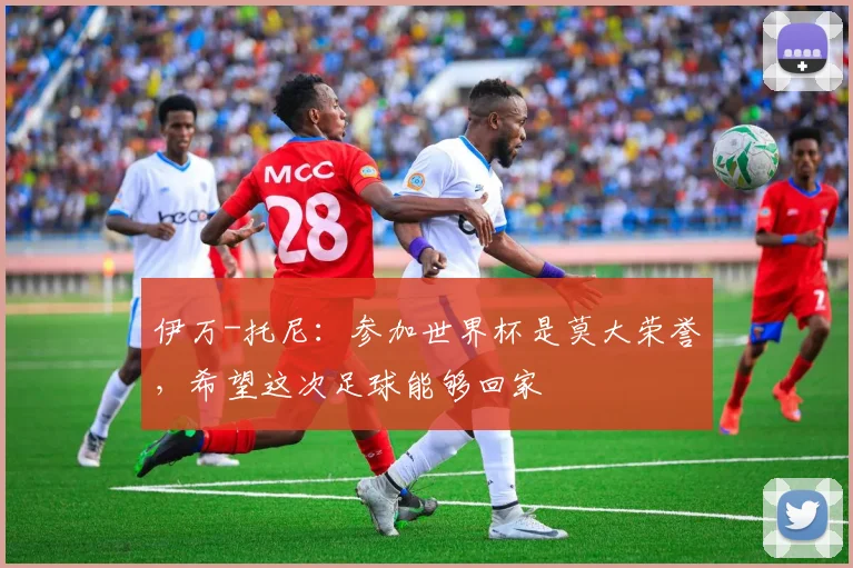 伊万-托尼：参加世界杯是莫大荣誉，希望这次足球能够回家