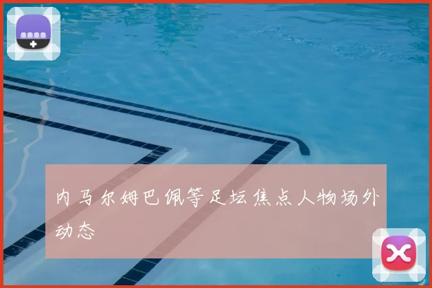 内马尔姆巴佩等足坛焦点人物场外动态