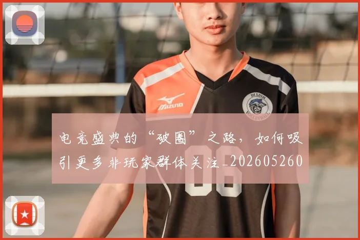 电竞盛典的“破圈”之路,如何吸引更多非玩家群体关注_20260526090043