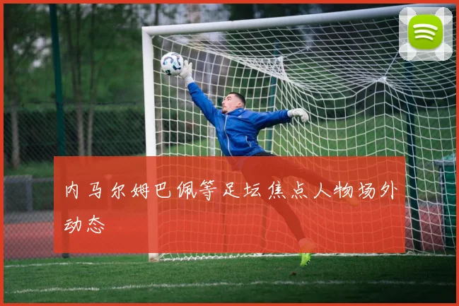 内马尔姆巴佩等足坛焦点人物场外动态
