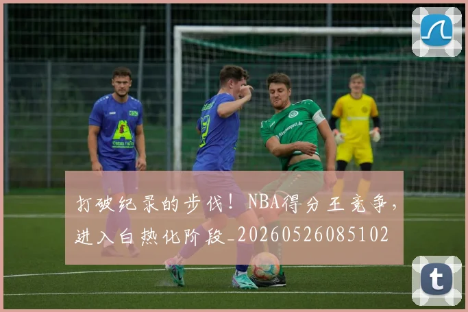 打破纪录的步伐！NBA得分王竞争，进入白热化阶段_20260526085102